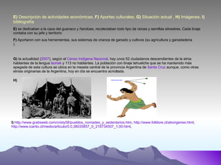 E)  Descripción de actividades económicas,  F)  Aportes culturales,  G)  Situación actual ,  H)  Imágenes,  I)  bibliografía E)  se dedicaban a la caza del guanaco y ñandúes, recolectaban todo tipo de raíces y semillas silvestres. Cada linaje contaba con su jefe y territorio F)  Aportaron con sus herramientas, sus sistemas de crianza de ganado y cultivos (su agricultura y ganadaderia ). G)   la actualidad ( 2007 ), según el  Censo Indígena Nacional , hay unos 52 ciudadanos descendientes de la etnia hablantes de la lengua  tsonek  y 113 no hablantes. La población con linaje tehuelche que se ha mantenido más apegada de esta cultura se ubica en la meseta central de la provincia Argentina de  Santa Cruz  aunque, como otras etnias originarias de la Argentina, hoy en día se encuentra acriollada. H) I)   http://www.gratisweb.com/cristy58/pueblos_nomades_y_sedentarios.htm ,  http://www.folklore.cl/aborigenes.html ,  http://www.icarito.cl/medio/articulo/0,0,38035857_0_218734507_1,00.html ,  