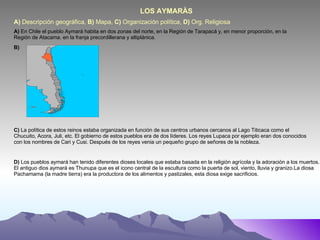 A)  Descripción geográfica,  B)  Mapa,  C)  Organización política,  D)  Org. Religiosa  LOS AYMARÀS A)  En Chile el pueblo Aymará habita en dos zonas del norte, en la Región de Tarapacá y, en menor proporción, en la Región de Atacama. en la franja precordillerana y altiplánica. B) C)  La política de estos reinos estaba organizada en función de sus centros urbanos cercanos al Lago Titicaca como el Chucuito, Acora, Juli, etc. El gobierno de estos pueblos era de dos líderes. Los reyes Lupaca por ejemplo eran dos conocidos con los nombres de Cari y Cusi. Después de los reyes venia un pequeño grupo de señores de la nobleza. D)  Los pueblos aymará han tenido diferentes dioses locales que estaba basada en la religión agrícola y la adoración a los muertos. El antiguo dios aymará es Thunupa que es el icono central de la escultura como la puerta de sol, viento, lluvia y granizo.La diosa Pachamama (la madre tierra) era la productora de los alimentos y pastizales, esta diosa exige sacrificios. 
