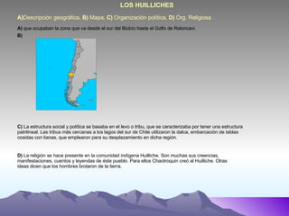 A) Descripción geográfica,  B)  Mapa,  C)  Organización política,  D)  Org. Religiosa LOS HUILLICHES A)  que ocupaban la zona que va desde el sur del Biobío hasta el Golfo de Reloncavi. B) C)  La estructura social y política se basaba en el levo o tribu, que se caracterizaba por tener una estructura patrilineal. Las tribus más cercanas a los lagos del sur de Chile utilizaron la dalca, embarcación de tablas cosidas con lianas, que emplearon para su desplazamiento en dicha región. D)  La religión se hace presente en la comunidad indígena Huilliche. Son muchas sus creencias, manifestaciones, cuentos y leyendas de éste pueblo. Para ellos Chaotroquin creó al Huilliche. Otras ideas dicen que los hombres brotaron de la tierra. 