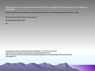 E)  Descripción de actividades económicas,  F)  Aportes culturales,  G)  Situación actual ,  H)  Imágenes, I) Bibliografía E)  Los hombres eran pescadores y cazadores de lobo marino, las mujeres recolectaban mariscos y algas F)  Las embarcaciones fueron su gran aporte G)  Desapareció este pueblo H) I)   http://www.icarito.cl/medio/articulo/0,0,38035857_0_218731101,00.html, http://html.rincondelvago.com/pueblos-aborigenes-chilenos.html,  http://buscador.icarito.cl/icarito/index.jsp?palabrasABuscar=chonos&imageField=buscar&buscandoImagenes=1. 