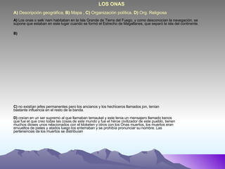 A)  Descripción geográfica,  B)  Mapa ,  C)  Organización política,  D)  Org. Religiosa          LOS ONAS A)  Los onas o selk´nam habitaban en la Isla Grande de Tierra del Fuego, y como desconocían la navegación, se supone que estaban en este lugar cuando se formó el Estrecho de Magallanes, que separó la isla del continente. B) C)  no existían jefes permanentes pero los ancianos y los hechiceros llamados jon, tenían bastante influencia en el resto de la banda.  D)  creían en un ser supremo al que llamaban temaukel y este tenia un mensajero llamado kenos que fue el que creo todas las cosas de este mundo y fue el héroe civilizador de este pueblo, tienen muchos dioses unos relacionados con el kloketen y otros con los Onas muertos, los muertos eran envueltos de pieles y atados luego los enterraban y se prohibía pronunciar su nombre. Las pertenencias de los muertos se distribuían  