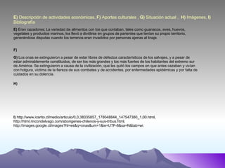 E)  Descripción de actividades económicas,  F)  Aportes culturales ,  G)  Situación actual ,  H)  Imágenes,  I)  Bibliografía E)  Eran cazadores; La variedad de alimentos con los que contaban, tales como guanacos, aves, huevos, vegetales y productos marinos, los llevó a dividirse en grupos de parientes que tenían su propio territorio, generándose disputas cuando los terrenos eran invadidos por personas ajenas al linaje. F) G)  Los onas se extinguieron a pesar de estar libres de defectos característicos de los salvajes, y a pesar de estar admirablemente constituidos, de ser los más grandes y los más fuertes de los habitantes del extremo sur de América. Se extinguieron a causa de la civilización, que les quitó los campos en que antes cazaban y vivían con holgura, víctima de la fiereza de sus combates y de accidentes, por enfermedades epidémicas y por falta de cuidados en su dolencia. H) I)  http://www.icarito.cl/medio/articulo/0,0,38035857_178048844_147547380_1,00.html, http://html.rincondelvago.com/aborigenes-chilenos-y-sus-tribus.html, http://images.google.cl/images?hl=es&q=onas&um=1&ie=UTF-8&sa=N&tab=wi. 