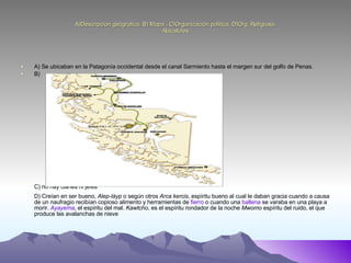 A)Descripcion geografica, B) Mapa , C)Organización politica, D)Org. Religiosa. Alacalufes A) Se ubicaban en la Patagonía occidental desde el canal Sarmiento hasta el margen sur del golfo de Penas. B) C) no hay clanes ni jefes   D) Creían en ser bueno,  Alep-láyp  o según otros  Arca kercis , espíritu bueno al cual le daban gracia cuando a causa de un naufragio recibían copioso alimento y herramientas de  fierro  o cuando una  ballena  se varaba en una playa a morir.  Ayayema , el espíritu del mal.  Kawtcho , es el espíritu rondador de la noche  Mwomo  espíritu del ruido, el que produce las avalanchas de nieve  
