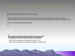 E)Descripcion de actividades economicas, F)aportes culturales , G)situacion actual , H)Imágenes ,I) bibliografia E) Sus actividades eran la pesca y la caza de guanacos F) G) Actualmente existen 2.622 personas que declaran pertenecer a la etnia Alacalufe en Chile, el 0,3% de la población indígena del país. Sin embargo, sus ancestrales costumbres y tradiciones, su lengua y su peculiar forma de vida, se encuentran ya totalmente extintas.   H)  I) http://200.55.210.207/Portal.Base/Web/VerContenido.aspx?ID=130442&GUID=48c395a7-650e-451d-9b0e-cbcb8a03e92f   http://html.rincondelvago.com/aborigenes-chilenos_1.html http://html.rincondelvago.com/aborigenes-chilenos-y-sus-tribus.html 