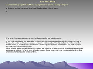 A) Descripción geográfica, B) Mapa, C) Organización política, D) Org. Religiosa LOS YAGANES A)  Ocuparos desde el margen norte del canal Beagle hasta el cabo de hornos B) C)  no tenían jefes aun que los ancianos y hechiceros ejercían una gran influencia  D)  Los Yaganes contaban con "shamanes" (médicos-hechiceros) con dotes sobrenaturales. Podían controlar el clima, hablar con los espíritus, curar, matar, conseguir comida , en definitiva el control del bien y del mal en la eterna dualidad de los "shamanes"; eran buenos y malos según el momento. Se alcanzaba ese grado según la edad y el prestigio era muy importante.  Tenían distintas ceremonias siendo las principales la del "shiehaus", que debían pasar los adolescentes de ambos sexos para ser adultos, y el "kina" reservado a los varones, donde luego recién eran considerados hombres. Los cantos eran monótonos y las danzas también. 