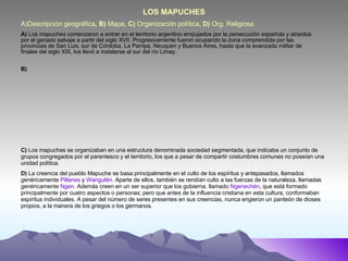 A)Descripción geográfica , B)  Mapa,  C)  Organización política,  D)  Org. Religiosa A)  Los  mapuches  comenzaron a entrar en el territorio argentino empujados por la persecución española y atraídos por el ganado salvaje a partir del siglo XVII. Progresivamente fueron ocupando la zona comprendida por las provincias de San Luis, sur de Córdoba, La Pampa, Neuquen y Buenos Aires, hasta que la avanzada militar de finales del siglo XIX, los llevó a instalarse al sur del río Limay. B) C)  Los mapuches se organizaban en una estructura denominada sociedad segmentada, que indicaba un conjunto de grupos congregados por el parentesco y el territorio, los que a pesar de compartir costumbres comunes no poseían una unidad política.  D)  La creencia del pueblo Mapuche se basa principalmente en el culto de los espíritus y antepasados, llamados genéricamente  Pillanes  y  Wangulén . Aparte de ellos, también se rendían culto a las fuerzas de la naturaleza, llamadas genéricamente  Ngen . Además creen en un ser superior que los gobierna, llamado  Ngenechén , que está formado principalmente por cuatro aspectos o personas; pero que antes de la influencia cristiana en esta cultura, conformaban espíritus individuales. A pesar del número de seres presentes en sus creencias, nunca erigieron un panteón de dioses propios, a la manera de los griegos o los germanos. LOS MAPUCHES 