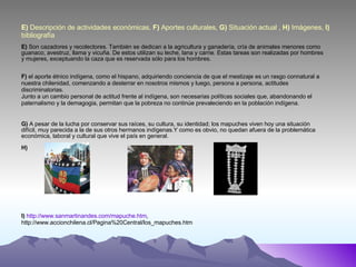 E)  Descripción de actividades económicas,  F)  Aportes culturales,  G)  Situación actual ,  H)  Imágenes,  I)  bibliografía E)  Son cazadores y recolectores. También se dedican a la agricultura y ganadería, cría de animales menores como guanaco, avestruz, llama y vicuña. De estos utilizan su leche, lana y carne. Estas tareas son realizadas por hombres y mujeres, exceptuando la caza que es reservada sólo para los hombres. F)  el aporte étnico indígena, como el hispano, adquiriendo conciencia de que el mestizaje es un rasgo connatural a nuestra chilenidad, comenzando a desterrar en nosotros mismos y luego, persona a persona, actitudes discriminatorias. Junto a un cambio personal de actitud frente al indígena, son necesarias políticas sociales que, abandonando el paternalismo y la demagogia, permitan que la pobreza no continúe prevaleciendo en la población indígena. G)  A pesar de la lucha por conservar sus raíces, su cultura, su identidad; los mapuches viven hoy una situación difícil, muy parecida a la de sus otros hermanos indígenas.Y como es obvio, no quedan afuera de la problemática económica, laboral y cultural que vive el país en general. H) I)   http://www.sanmartinandes.com/mapuche.htm ,  http://www.accionchilena.cl/Pagina%20Central/los_mapuches.htm 