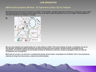 A) Descripción geográfica , B)  Mapa ,  C)  Organización política,  D)  Org. Religiosa  LOS DIAGUITAS A)  Históricamente esta etnia se localizo los Valles Transversales, actuales regiones de Atacama y Coquimbo, estos valles son producto de los cordones andino costeros que va de este a oeste al igual que los ríos, los Valles Transversales los ubicamos desde los rió Copiapó y Choapa. B) C)  Las comunidades eran gobernadas por un jefe político y militar. Pero para heredar el cargo, no bastaba con ser el hijo del jefe: el heredero debía demostrar que tenía condiciones para mandar, de este modo a la llegada de los españoles, el territorio diaguita se encontraba dividido en jefaturas y señoríos. El jefe era polígamo, pero el resto de la población era monogámica  D)  Creían en el rayo y en el trueno, considerados dioses de los Andes, conectados con la Madre Tierra. Sus hechiceros, además de dirigir las ceremonias, curaban las enfermedades. 