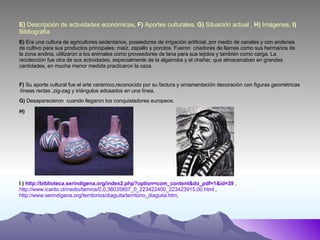 E)  Descripción de actividades económicas,  F)  Aportes culturales,  G)  Situación actual ,  H)  Imágenes,  I)  Bibliografía E)   Era una cultura de agricultores sedentarios, poseedores de irrigación artificial, por medio de canales y con andenes de cultivo para sus productos principales: maíz, zapallo y porotos.  Fueron  criadores de llamas como sus hermanos de la zona andina, utilizaron a los animales como proveedores de lana para sus tejidos y también como carga. La recolección fue otra de sus actividades, especialmente de la algarroba y el chañar, que almacenaban en grandes cantidades, en mucha menor medida practicaron la caza. F)  Su aporte cultural fue el arte cerámico,reconocido por su factura y ornamentación decoración con figuras geométricas :líneas rectas ,zig-zag y triángulos adosados en una línea. G)  Desaparecieron  cuando llegaron los conquistadores europeos. H) I )  http://biblioteca.serindigena.org/index2.php?option=com_content&do_pdf=1&id=39  ,  http://www.icarito.cl/medio/lamina/0,0,38035857_0_223422400_223423915,00.html  ,  http://www.serindigena.org/territorios/diaguita/territorio_diaguita.htm ,  