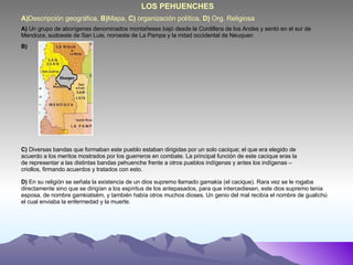 A) Descripción geográfica,  B) Mapa,  C)  organización política,  D)  Org. Religiosa LOS PEHUENCHES A)  Un grupo de aborígenes denominados montañeses bajó desde la Cordillera de los Andes y sentó en el sur de Mendoza, sudoeste de San Luis, noroeste de La Pampa y la mitad occidental de Neuquen B) C)  Diversas bandas que formaban este pueblo estaban dirigidas por un solo cacique; el que era elegido de acuerdo a los meritos mostrados por los guerreros en combate. La principal función de este cacique eras la de representar a las distintas bandas pehuenche frente a otros pueblos indígenas y antes los indígenas – criollos, firmando acuerdos y tratados con esto. D)  En su religión se señala la existencia de un dios supremo llamado gamakia (el cacique). Rara vez se le rogaba directamente sino que se dirigían a los espíritus de los antepasados, para que intercediesen, este dios supremo tenia esposa, de nombre gamkiatsëm, y también había otros muchos dioses. Un genio del mal recibía el nombre de gualichú el cual enviaba la enfermedad y la muerte. 