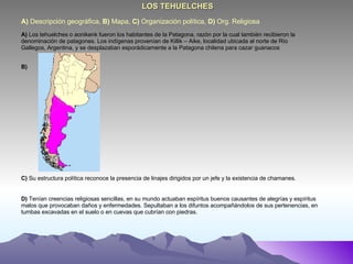 A)  Descripción geográfica,  B)  Mapa,  C)  Organización política,  D)  Org. Religiosa  LOS TEHUELCHES A)  Los tehuelches o aonikenk fueron los habitantes de la Patagona, razón por la cual también recibieron la denominación de patagones. Los indígenas provenían de Killik – Aike, localidad ubicada al norte de Río Gallegos, Argentina, y se desplazaban esporádicamente a la Patagona chilena para cazar guanacos  B) C)  Su estructura política reconoce la presencia de linajes dirigidos por un jefe y la existencia de chamanes. D)  Tenían creencias religiosas sencillas, en su mundo actuaban espíritus buenos causantes de alegrías y espíritus malos que provocaban daños y enfermedades. Sepultaban a los difuntos acompañándolos de sus pertenencias, en tumbas excavadas en el suelo o en cuevas que cubrían con piedras. 