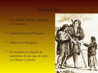 Tehuelches
• Eran bandas nómades cazadoras
  y recolectoras

• También llamados Patagones

• Habitaron la Patagonia

• Su vestuario se compone de
  taparrabos, de una capa de cuero
  con dibujos y poncho
 