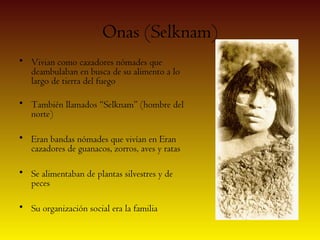 Onas (Selknam)
• Vivian como cazadores nómades que
  deambulaban en busca de su alimento a lo
  largo de tierra del fuego

• También llamados “Selknam” (hombre del
  norte)

• Eran bandas nómades que vivían en Eran
  cazadores de guanacos, zorros, aves y ratas

• Se alimentaban de plantas silvestres y de
  peces

• Su organización social era la familia
 
