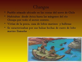 Changos
• Pueblo nómade ubicado en las costas del norte de Chile
• Habitaban desde Arica hasta las márgenes del río
  Choapa por todo el sector costero.
• Vivían de la pesca, caza de lobos marinos y ballenas
• Se caracterizaban por sus balsas hechas de cuero de lobo
  marino llamadas
 