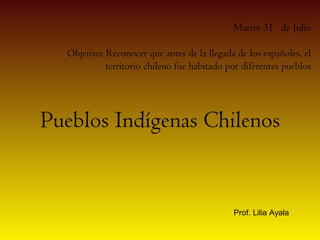 Martes 31 de Julio

  Objetivo: Reconocer que antes de la llegada de los españoles, el
            territorio chileno fue habitado por diferentes pueblos




Pueblos Indígenas Chilenos


                                             Prof. Lilia Ayala
 