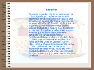                   Diaguita   Casi nada queda hoy día de las tradiciones y la cultura diaguita, ya que fueron rápidamente absorbidos por la sociedad criolla hispana. Eran agricultores y diestros alfareros, y vivieron entre los siglos VIII y XV d.C. También se dedicaban a la ganadería, y al comercio con los pueblos vecinos. Cultivaban el maíz, la teca, los porotos y la calabaza. Domesticaron la llama y el guanaco, animales que les fueron muy útiles en el transporte y la carga para comerciar. Probablemente llegaron desde el otro lado de la cordillera para establecerse en los hermosos valles del Norte Chico en Copiapó, Huasco, Elqui, Limarí y Choapa. Su arte cerámico es muy conocido, destacándose por una bonita decoración de líneas rectas, en zig-zag y con triángulos adosados a una línea. Generalmente escogían el blanco, rojo y negro para decorar sus cerámicas. 