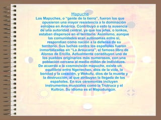 Mapuche Los Mapuches, o “gente de la tierra”, fueron los que opusieron una mayor resistencia a la dominación europea en América. Contribuyó a esto la ausencia de una autoridad central, ya que los jefes, o lonkos, estaban dispersos en el territorio. Asimismo, aunque las comunidades eran autónomas entre sí, respondían como nación a la defensa de su territorio. Sus luchas contra los españoles fueron inmortalizadas en “La Araucana”, el famoso libro de Alonso de Ercilla. Actualmente constituyen uno de los pueblos originarios más numerosos, con una población cercana al medio millón de individuos. De acuerdo a la cosmovisión mapuche, existe un equilibrio entre Ngenechen, dios de la vida, la bondad y la creación, y Wekufu, dios de la muerte y la destrucción, al que atribuyen la llegada de los españoles. En sus ceremonias incluyen instrumentos musicales como la Trutruca y el Kultrún. Su idioma es el Mapudungún.  