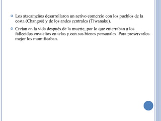 Los atacameños d esarrollaron un activo comercio con los pueblos de la costa (Changos) y de los andes centrales (Tiwanaku). Creían en la vida después de la muerte, por lo que enterraban a los fallecidos envueltos en telas y con sus bienes personales. Para preservarlos mejor los momificaban. 