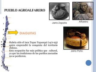 DIAGUITAS PUEBLO AGROALFARERO Habría sido el inca Tupac Yupanqui (1471-93) quien emprendió la conquista del territorio chileno. Esta ocupación fue más política que  cultural, ya que las tradiciones de los pueblos anexados no se perdieron. Jarro Pato Alfarero Jarro Zapato 