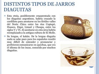DISTINTOS TIPOS DE JARROS DIAGUITAS Esta etnia, posiblemente emparentada con los diaguitas argentinos, habría cruzado la cordillera para asentarse en los fértiles valles del Norte Chico entre los ríos Copiapó, Huasco, Elqui, Limarí y Choapa, entre los siglos V y VI. Al asentarse en esta área habría reemplazado a la antigua cultura de El Molle.  Su lengua, el kakán. De la lengua diaguita nada se sabe pues para los españoles resultó muy difícil de entender y pronunciar y prefirieron comunicarse en quechua, que era el idioma de los incas, conocido por muchos diaguitas. 