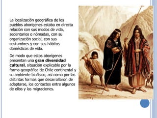 Raíces Históricas de Chile  U 1/  La localización geográfica de los pueblos aborígenes estaba en directa relación con sus modos de vida, sedentarios o nómadas, con su organización social, con sus costumbres y con sus hábitos domésticos de vida.  De modo que estos aborígenes presentan una  gran diversidad cultural , situación explicable por la forma geográfica de Chile continental y su ambiente biofísico, así como por las distintas formas que desarrollaron de adaptarse, los contactos entre algunos de ellos y las migraciones.  
