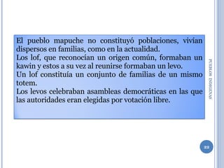 PUEBLOS  INDIGENAS  El pueblo mapuche no constituyó poblaciones, vivían dispersos en familias, como en la actualidad. Los lof, que reconocían un origen común, formaban un kawin y estos a su vez al reunirse formaban un levo.  Un lof constituía un conjunto de familias de un mismo totem.  Los levos celebraban asambleas democráticas en las que las autoridades eran elegidas por votación libre. 