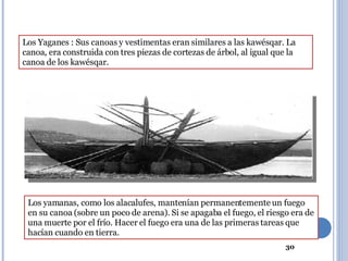 Los Yaganes : Sus canoas y vestimentas eran similares a las kawésqar. La canoa, era construida con tres piezas de cortezas de árbol, al igual que la canoa de los kawésqar. Los yamanas, como los alacalufes, mantenían permanentemente un fuego en su canoa (sobre un poco de arena). Si se apagaba el fuego, el riesgo era de una muerte por el frío. Hacer el fuego era una de las primeras tareas que hacían cuando en tierra. 