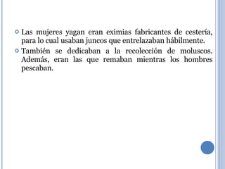 Las mujeres yagan eran eximias fabricantes de cestería, para lo cual usaban juncos que entrelazaban hábilmente. También se dedicaban a la recolección de moluscos. Además, eran las que remaban mientras los hombres pescaban. 