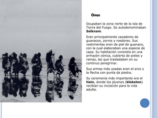 Ocupaban la zona norte de la isla de Tierra del Fuego. Se autodenominaban  Selknam . Eran principalmente cazadores de guanacos, zorros y roedores. Sus vestimentas eran de piel de guanaco, con la cual elaboraban una especie de capa. Su habitación consistía en una armazón cónica, cubierta de pieles y ramas, las que trasladaban en su continuo peregrinar. Sus armas más usadas eran el arco y la flecha con punta de piedra. Su ceremonia más importante era el  Hain , donde los jóvenes ( kloketen ) recibían su iniciación para la vida adulta. Onas 