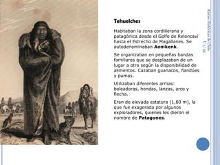 Raíces Históricas de Chile  U 1/  Tehuelches Habitaban la zona cordillerana y patagónica desde el Golfo de Reloncaví hasta el Estrecho de Magallanes. Se autodenominaban  Aonikenk . Se organizaban en pequeñas bandas familiares que se desplazaban de un lugar a otro según la disponibilidad de alimentos. Cazaban guanacos, ñandúes y pumas. Utilizaban diferentes armas: boleadoras, hondas, lanzas, arco y flecha. Eran de elevada estatura (1,80 m), la que fue exagerada por algunos exploradores, quienes les dieron el nombre de  Patagones .  