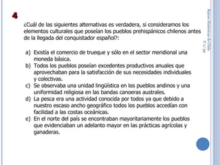 Raíces Históricas de Chile  U 1/  ¿Cuál de las siguientes alternativas es verdadera, si consideramos los elementos culturales que poseían los pueblos prehispánicos chilenos antes de la llegada del conquistador español?: Existía el comercio de trueque y sólo en el sector meridional una moneda básica. Todos los pueblos poseían excedentes productivos anuales que aprovechaban para la satisfacción de sus necesidades individuales y colectivas. Se observaba una unidad lingüística en los pueblos andinos y una uniformidad religiosa en las bandas canoeras australes. La pesca era una actividad conocida por todos ya que debido a nuestro escaso ancho geográfico todos los pueblos accedían con facilidad a las costas oceánicas. En el norte del país se encontraban mayoritariamente los pueblos que evidenciaban un adelanto mayor en las prácticas agrícolas y ganaderas. 4 