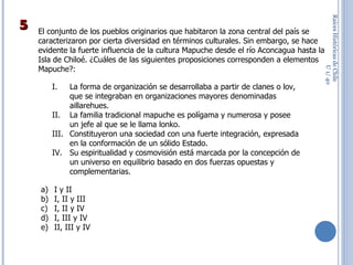 Raíces Históricas de Chile  U 1/  El conjunto de los pueblos originarios que habitaron la zona central del país se caracterizaron por cierta diversidad en términos culturales. Sin embargo, se hace evidente la fuerte influencia de la cultura Mapuche desde el río Aconcagua hasta la Isla de Chiloé. ¿Cuáles de las siguientes proposiciones corresponden a elementos Mapuche?: I y II I, II y III I, II y IV I, III y IV II, III y IV La forma de organización se desarrollaba a partir de clanes o lov, que se integraban en organizaciones mayores denominadas aillarehues. La familia tradicional mapuche es polígama y numerosa y posee un jefe al que se le llama lonko. Constituyeron una sociedad con una fuerte integración, expresada en la conformación de un sólido Estado. Su espiritualidad y cosmovisión está marcada por la concepción de un universo en equilibrio basado en dos fuerzas opuestas y complementarias. 5 