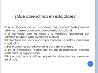 A la llegada de los españoles, los pueblos prehispánicos chilenos  presentaban una gran diversidad cultural. El contacto con los incas y la variedad ecológica del territorio posibilitó esta diversidad cultural. El territorio estuvo ocupado por culturas pedestres, canoeras y agrícolas. Los mapuches constituyeron la base del mestizaje. En la actualidad, cerca del 5% de la población declaró pertenecer a alguna etnia. Los mapuches constituyen el pueblo originario más numeroso en el país. ¿Qué aprendimos en esta clase? 