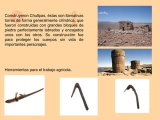 Construyeron Chullpas, éstas son llamativas
torres de forma generalmente cilíndrica, que
fueron construidas con grandes bloques de
piedra perfectamente labrados y encajados
unos con los otros. Su construcción fue
para proteger los cuerpos sin vida de
importantes personajes.




Herramientas para el trabajo agrícola.
 