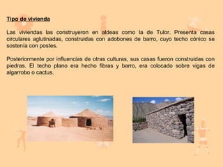 Tipo de vivienda

Las viviendas las construyeron en aldeas como la de Tulor. Presenta casas
circulares aglutinadas, construidas con adobones de barro, cuyo techo cónico se
sostenía con postes.

Posteriormente por influencias de otras culturas, sus casas fueron construidas con
piedras. El techo plano era hecho fibras y barro, era colocado sobre vigas de
algarrobo o cactus.
 