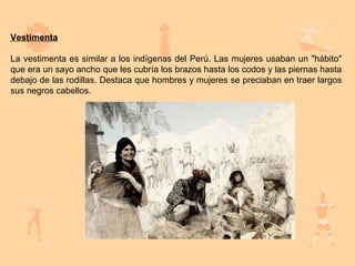 Vestimenta

La vestimenta es similar a los indígenas del Perú. Las mujeres usaban un "hábito"
que era un sayo ancho que les cubría los brazos hasta los codos y las piernas hasta
debajo de las rodillas. Destaca que hombres y mujeres se preciaban en traer largos
sus negros cabellos.
 