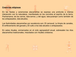 Creencias religiosas

En las fiestas y ceremonias atacameñas se expresa una profunda e intensa
interacción con la naturaleza, manifestada en los convidos al espíritu de la tierra,
Pachamama; de los cerros, tata-cerros; y del agua, tata-putarajni como también de
los antepasados, tata-abuelos.

Las festividades atacameñas por excelencia son: El carnaval, La limpia de canales,
El enfloramiento del ganado y El culto a los tata abuelos o antepasados.

En estos rituales, enmarcados en el ciclo agropastoril anual, sobresalen los ritos
atacameños tradicionales, mezclados con rituales cristianos.
 
