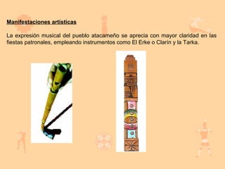 Manifestaciones artísticas

La expresión musical del pueblo atacameño se aprecia con mayor claridad en las
fiestas patronales, empleando instrumentos como El Erke o Clarín y la Tarka.
 