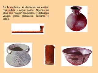 En la cerámica se destacan los estilos:
roja pulida y negra pulida. Algunas de
ellas son "pucos" (escudillas) y delicadas
vasijas, jarras globulares, cántaros y
tazas.
 