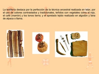 La textilería destaca por la perfección de la técnica ancestral realizada en telar, por
el uso de colores contrastados y tradicionales, teñidos con vegetales como el rojo,
el café (marrón) y los tonos tierra; y el apretado tejido realizado en algodón y lana
de alpaca o llama.
 