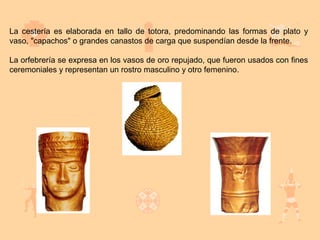 La cestería es elaborada en tallo de totora, predominando las formas de plato y
vaso, "capachos" o grandes canastos de carga que suspendían desde la frente.

La orfebrería se expresa en los vasos de oro repujado, que fueron usados con fines
ceremoniales y representan un rostro masculino y otro femenino.
 
