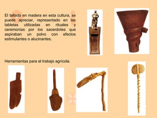 El tallado en madera en esta cultura, se
puede apreciar, representado en las
tabletas utilizadas en rituales y
ceremonias por los sacerdotes que
aspiraban un polvo con efectos
estimulantes o alucinantes.




Herramientas para el trabajo agrícola.
 