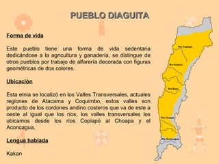 PUEBLO DIAGUITA

Forma de vida

Este pueblo tiene una forma de vida sedentaria
dedicándose a la agricultura y ganadería, se distingue de
otros pueblos por trabajo de alfarería decorada con figuras
geométricas de dos colores.

Ubicación

Esta etnia se localizó en los Valles Transversales, actuales
regiones de Atacama y Coquimbo, estos valles son
producto de los cordones andino costeros que va de este a
oeste al igual que los ríos, los valles transversales los
ubicamos desde los ríos Copiapó al Choapa y el
Aconcagua.

Lengua hablada

Kakan
 