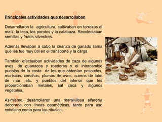Principales actividades que desarrollaban

Desarrollaron la agricultura, cultivaban en terrazas el
maíz, la teca, los porotos y la calabaza. Recolectaban
semillas y frutos silvestres.

Además llevaban a cabo la crianza de ganado llama
que les fue muy útil en el transporte y la carga.

También efectuaban actividades de caza de algunas
aves, de guanacos y roedores y el intercambio
pueblos de la costa de los que obtenían pescados,
mariscos, conchas, plumas de aves, cueros de lobo
de mar, etc. y pueblos del interior que les
proporcionaban metales, sal coca y algunos
vegetales.

Asimismo, desarrollaron una maravillosa alfarería
decorada con líneas geométricas, tanto para uso
cotidiano como para los rituales.
 