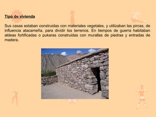 Tipo de vivienda

Sus casas estaban construidas con materiales vegetales, y utilizaban las pircas, de
influencia atacameña, para dividir los terrenos. En tiempos de guerra habitaban
aldeas fortificadas o pukaras construidas con murallas de piedras y entradas de
madera.
 