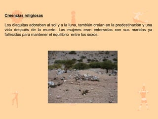Creencias religiosas

Los diaguitas adoraban al sol y a la luna, también creían en la predestinación y una
vida después de la muerte. Las mujeres eran enterradas con sus maridos ya
fallecidos para mantener el equilibrio entre los sexos.
 