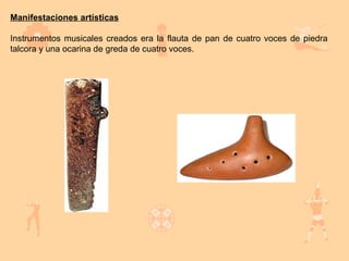 Manifestaciones artísticas

Instrumentos musicales creados era la flauta de pan de cuatro voces de piedra
talcora y una ocarina de greda de cuatro voces.
 