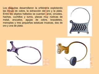 Los diaguitas desarrollaron la orfebrería explotando
las minas de cobre, la extracción del oro y la plata.
Entre los objetos hallados se cuentan: aros, cinceles,
hachas, cuchillos y tumis, placas muy rústicas de
metal, anzuelos, agujas de cobre, brazaletes,
manoplas y tres pequeñas estatuas incaicas, dos de
oro y una de plata.
 