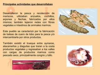 Principales actividades que desarrollaban


Desarrollaron la pesca y recolección de
mariscos, utilizaban anzuelos, cuchillos,
arpones y flechas, fabricados por ellos
mismos; también tejieron redes con fibras
vegetales e intestinos de animales marinos.

Este pueblo se caracterizó por la fabricación
de balsas de cuero de lobo para la pesca y/o
intercambiarla por otros productos.

También existió el trueque entre aymaras,
atacameños y diaguitas que traían a la costa
productos vegetales y regresaban a los valles
con cargas de productos marinos como
pescado seco, principalmente congrio y tollo.
 