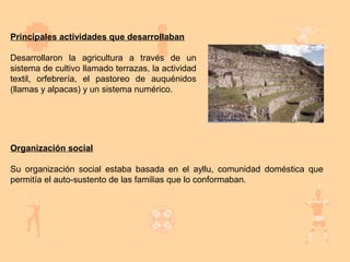 Principales actividades que desarrollaban

Desarrollaron la agricultura a través de un
sistema de cultivo llamado terrazas, la actividad
textil, orfebrería, el pastoreo de auquénidos
(llamas y alpacas) y un sistema numérico.




Organización social

Su organización social estaba basada en el ayllu, comunidad doméstica que
permitía el auto-sustento de las familias que lo conformaban.
 